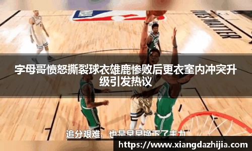 字母哥愤怒撕裂球衣雄鹿惨败后更衣室内冲突升级引发热议